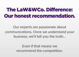 The LaW&WCo. Difference: Our honest recommendation. Our experts are passionate about communications.  Once we understand your business, we'll tell you the truth...  Even if that means we recommend the competition.